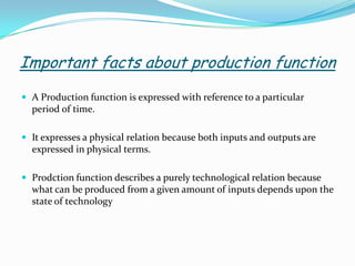 Important facts about production function
 A Production function is expressed with reference to a particular
period of time.
 It expresses a physical relation because both inputs and outputs are
expressed in physical terms.
 Prodction function describes a purely technological relation because
what can be produced from a given amount of inputs depends upon the
state of technology
 
