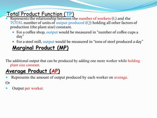 Total Product Function (TP)
 Represents the relationship between the number of workers (L) and the
TOTAL number of units of output produced (Q) holding all other factors of
production (the plant size) constant.
 For a coffee shop, output would be measured in “number of coffee cups a
day”
 For a steel mill, output would be measured in “tons of steel produced a day”
Marginal Product (MP)
The additional output that can be produced by adding one more worker while holding
plant size constant.
Average Product (AP)
 Represents the amount of output produced by each worker on average.
Or
 Output per worker.
 