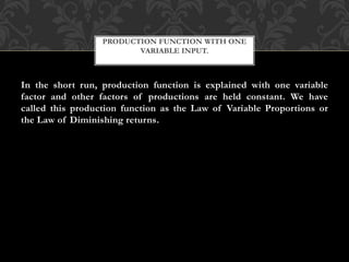 PRODUCTION FUNCTION WITH ONE 
VARIABLE INPUT. 
In the short run, production function is explained with one variable 
factor and other factors of productions are held constant. We have 
called this production function as the Law of Variable Proportions or 
the Law of Diminishing returns. 
