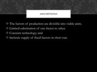 ASSUMPTIONS 
 The factors of production are divisible into viable units. 
 Limited substitution of one factor to other. 
 Constant technology; and 
 Inelastic supply of fixed factors in short run. 
 
