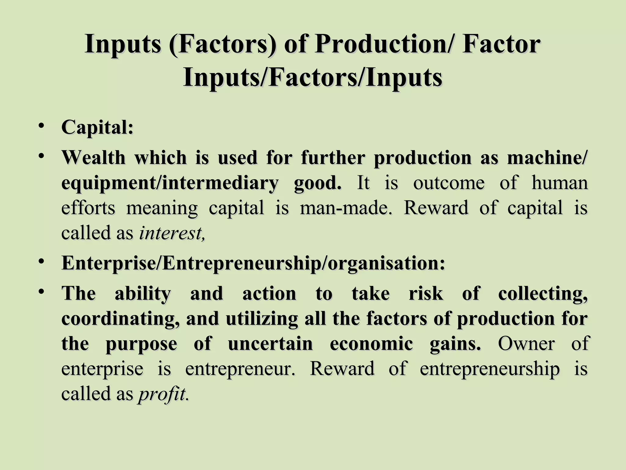 Inputs (Factors) of Production/ FactorInputs (Factors) of Production/ Factor
Inputs/Factors/InputsInputs/Factors/Inputs
• Capital:Capital:
• Wealth which is used for further production as machine/Wealth which is used for further production as machine/
equipment/intermediary good.equipment/intermediary good. It  is  outcome  of  human It  is  outcome  of  human 
efforts  meaning  capital  is  man-made.  Reward  of  capital  is efforts  meaning  capital  is  man-made.  Reward  of  capital  is 
called as called as interest,interest,
• Enterprise/Entrepreneurship/organisation:Enterprise/Entrepreneurship/organisation:
• The ability and action to take risk of collecting,The ability and action to take risk of collecting,
coordinating, and utilizing all the factors of production forcoordinating, and utilizing all the factors of production for
the purpose of uncertain economic gains.the purpose of uncertain economic gains. Owner  of Owner  of 
enterprise  is  entrepreneur.  Reward  of  entrepreneurship  is enterprise  is  entrepreneur.  Reward  of  entrepreneurship  is 
called as called as profit.profit.
 