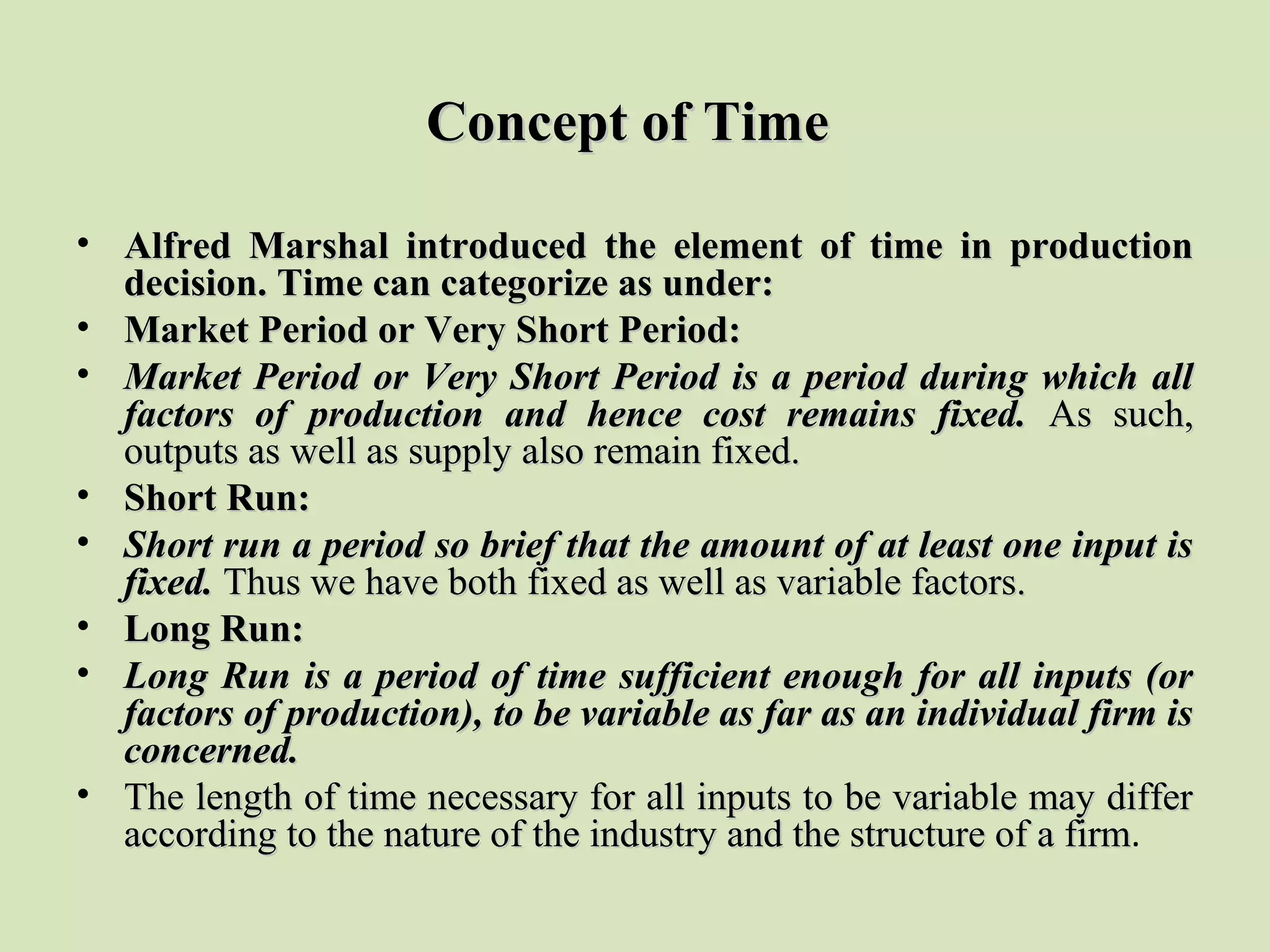Concept of TimeConcept of Time
• Alfred Marshal introduced the element of time in productionAlfred Marshal introduced the element of time in production
decision. Time can categorize as under:decision. Time can categorize as under:
• Market Period or Very Short Period:Market Period or Very Short Period:
• Market Period or Very Short Period is a period during which allMarket Period or Very Short Period is a period during which all
factors of production and hence cost remains fixed.factors of production and hence cost remains fixed. As  such, As  such, 
outputs as well as supply also remain fixed.outputs as well as supply also remain fixed.
• Short Run:Short Run:
• Short run a period so brief that the amount of at least one input isShort run a period so brief that the amount of at least one input is
fixed.fixed. Thus we have both fixed as well as variable factors.Thus we have both fixed as well as variable factors.
• Long Run:Long Run:
• Long Run is a period of time sufficient enough for all inputs (orLong Run is a period of time sufficient enough for all inputs (or
factors of production), to be variable as far as an individual firm isfactors of production), to be variable as far as an individual firm is
concerned.concerned.
• The length of time necessary for all inputs to be variable may differ The length of time necessary for all inputs to be variable may differ 
according to the nature of the industry and the structure of a firmaccording to the nature of the industry and the structure of a firm.
 