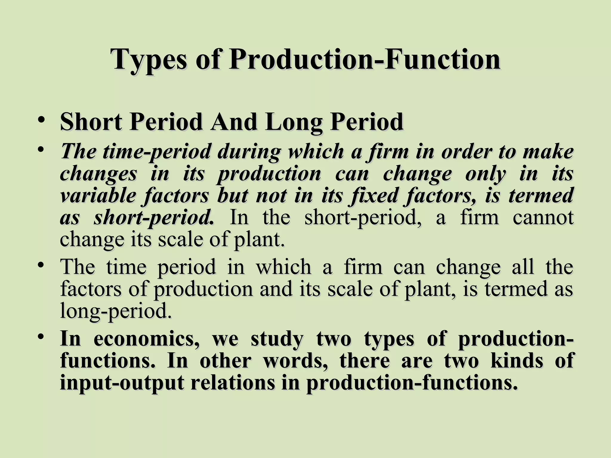 Types of Production-FunctionTypes of Production-Function
• Short Period And Long PeriodShort Period And Long Period
• The time-period during which a firm in order to makeThe time-period during which a firm in order to make
changes in its production can change only in itschanges in its production can change only in its
variable factors but not in its fixed factors, is termedvariable factors but not in its fixed factors, is termed
as short-period.as short-period. In the short-period, a firm cannotIn the short-period, a firm cannot
change its scale of plant.change its scale of plant.
• The time period in which a firm can change all theThe time period in which a firm can change all the
factors of production and its scale of plant, is termed asfactors of production and its scale of plant, is termed as
long-period.long-period.
• In economics, we study two types of production-In economics, we study two types of production-
functions. In other words, there are two kinds offunctions. In other words, there are two kinds of
input-output relations in production-functions.input-output relations in production-functions.
 