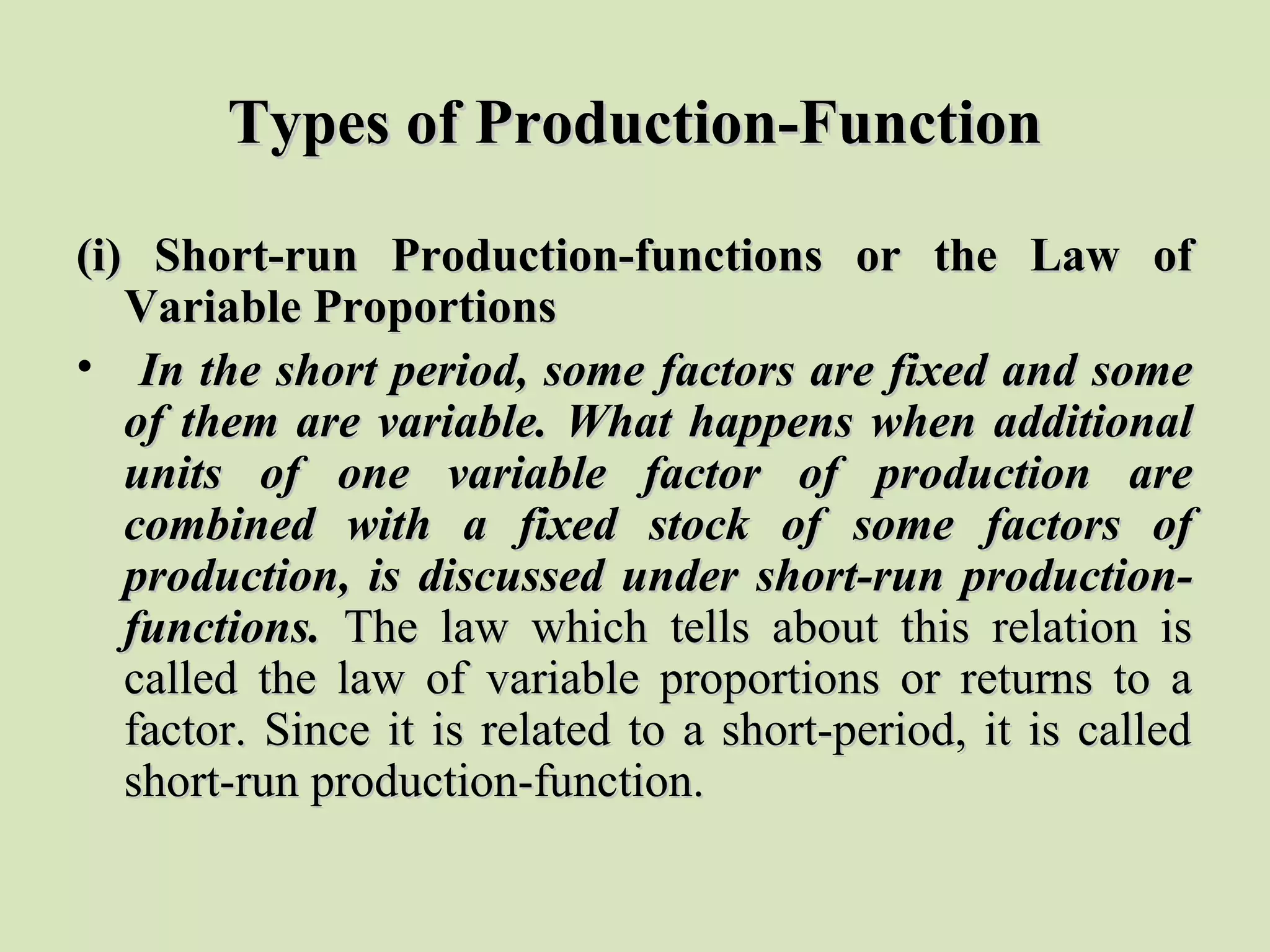 Types of Production-FunctionTypes of Production-Function
(i) Short-run Production-functions or the Law of(i) Short-run Production-functions or the Law of
Variable ProportionsVariable Proportions
• In the short period, some factors are fixed and someIn the short period, some factors are fixed and some
of them are variable. What happens when additionalof them are variable. What happens when additional
units of one variable factor of production areunits of one variable factor of production are
combined with a fixed stock of some factors ofcombined with a fixed stock of some factors of
production, is discussed under short-run production-production, is discussed under short-run production-
functions.functions. The law which tells about this relation isThe law which tells about this relation is
called the law of variable proportions or returns to acalled the law of variable proportions or returns to a
factor. Since it is related to a short-period, it is calledfactor. Since it is related to a short-period, it is called
short-run production-function.short-run production-function.
 