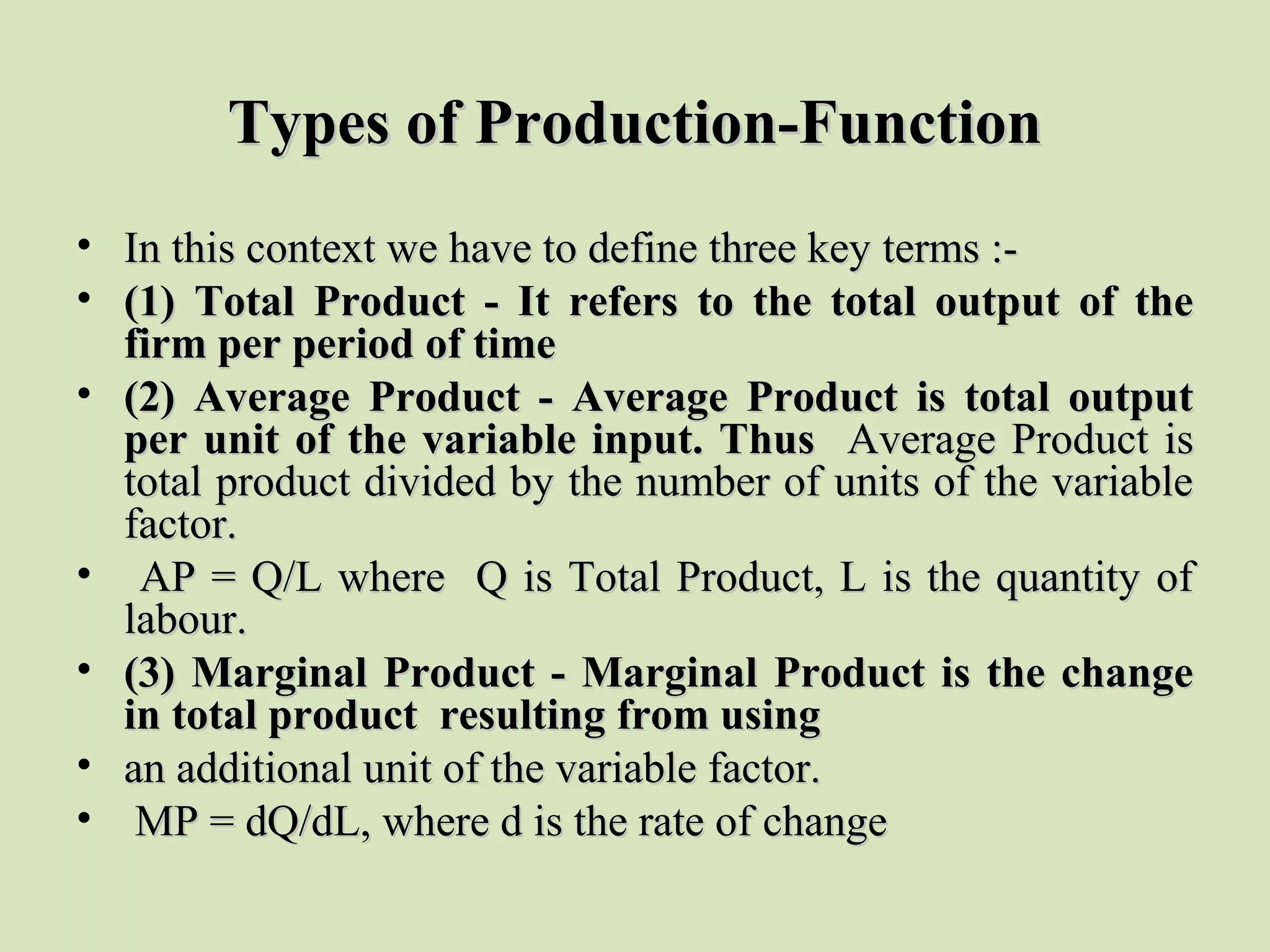 Types of Production-FunctionTypes of Production-Function
• In this context we have to define three key terms :-In this context we have to define three key terms :-
• (1) Total Product - It refers to the total output of the(1) Total Product - It refers to the total output of the
firm per period of timefirm per period of time
• (2) Average Product - Average Product is total output(2) Average Product - Average Product is total output
per unit of the variable input. Thusper unit of the variable input. Thus Average Product isAverage Product is
total product divided by the number of units of the variabletotal product divided by the number of units of the variable
factor.factor.
• AP = Q/L where Q is Total Product, L is the quantity ofAP = Q/L where Q is Total Product, L is the quantity of
labour.labour.
• (3) Marginal Product - Marginal Product is the change(3) Marginal Product - Marginal Product is the change
in total product resulting from usingin total product resulting from using
• an additional unit of the variable factor.an additional unit of the variable factor.
• MP = dQ/dL, where d is the rate of changeMP = dQ/dL, where d is the rate of change
 