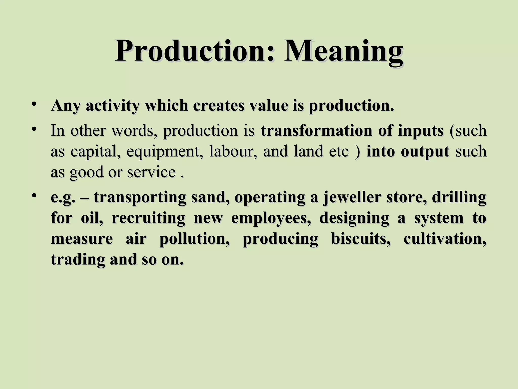 Production: MeaningProduction: Meaning
• Any activity which creates value is production.Any activity which creates value is production.
• In other words, production is In other words, production is transformation of inputstransformation of inputs (such (such 
as capital, equipment, labour, and land etc ) as capital, equipment, labour, and land etc ) into outputinto output such such 
as good or service .as good or service .
• e.g. – transporting sand, operating a jeweller store, drillinge.g. – transporting sand, operating a jeweller store, drilling
for oil, recruiting new employees, designing a system tofor oil, recruiting new employees, designing a system to
measure air pollution, producing biscuits, cultivation,measure air pollution, producing biscuits, cultivation,
trading and so on.trading and so on.
 