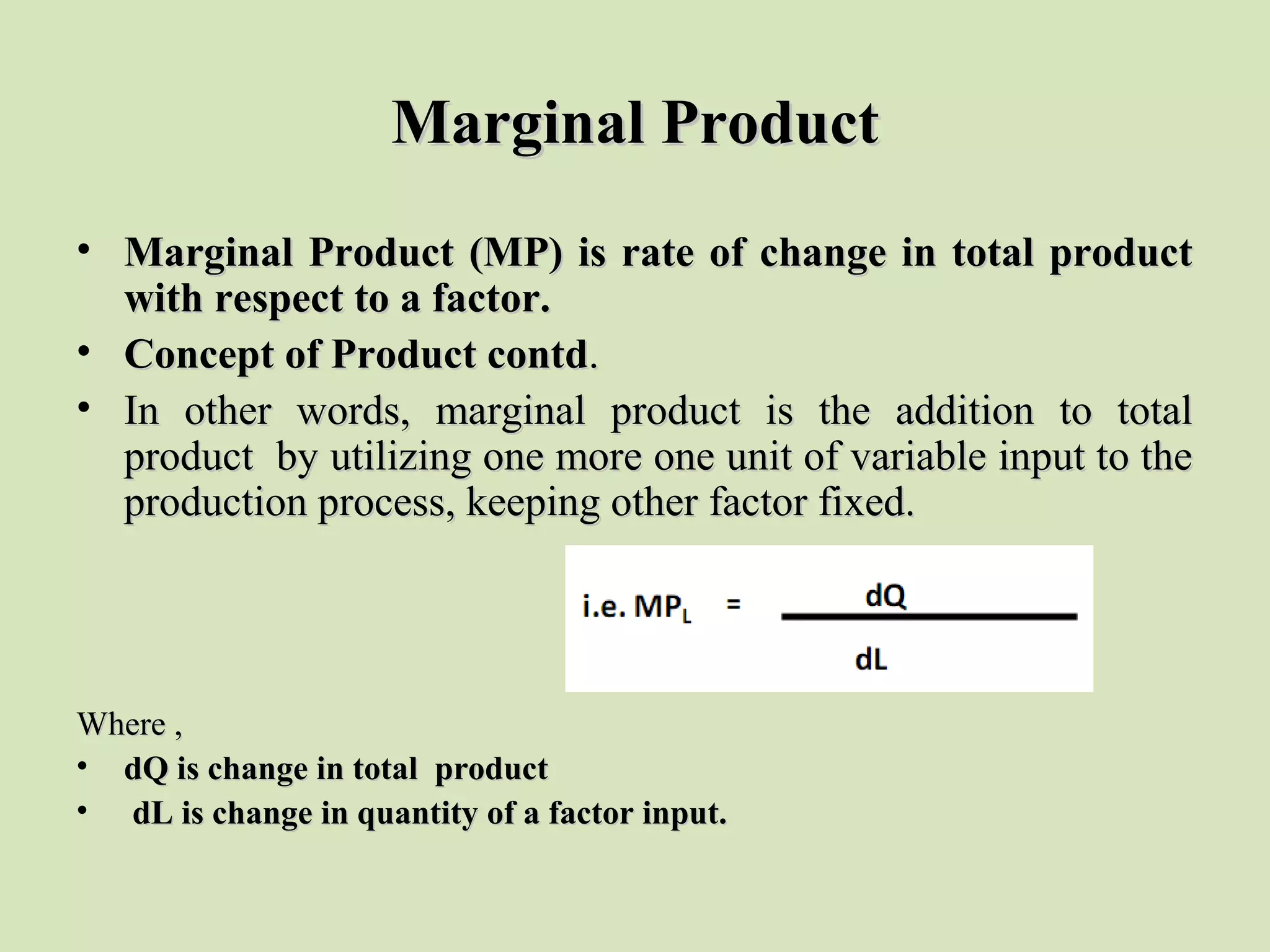 Marginal ProductMarginal Product
• Marginal Product (MP) is rate of change in total productMarginal Product (MP) is rate of change in total product
with respect to a factor.with respect to a factor.
• Concept of Product contdConcept of Product contd..
• In other words, marginal product is the addition to totalIn other words, marginal product is the addition to total
product by utilizing one more one unit of variable input to theproduct by utilizing one more one unit of variable input to the
production process, keeping other factor fixed.production process, keeping other factor fixed.
Where ,Where ,
• dQ is change in total productdQ is change in total product
• dL is change in quantity of a factor input.dL is change in quantity of a factor input.
 