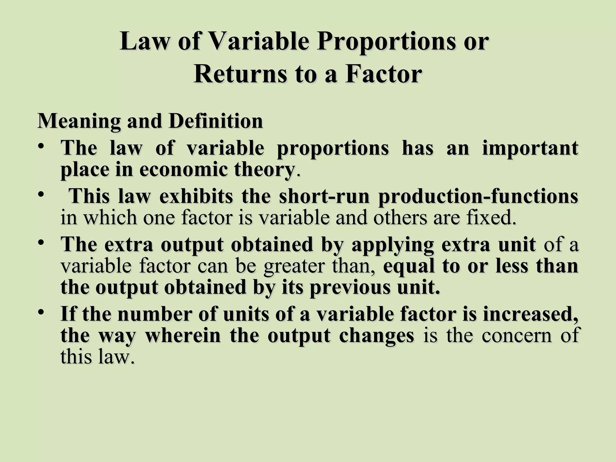 Law of Variable Proportions orLaw of Variable Proportions or
Returns to a FactorReturns to a Factor
Meaning and DefinitionMeaning and Definition
• The law of variable proportions has an importantThe law of variable proportions has an important
place in economic theoryplace in economic theory..
• This law exhibits the short-run production-functionsThis law exhibits the short-run production-functions
in which one factor is variable and others are fixed.in which one factor is variable and others are fixed.
• The extra output obtained by applying extra unitThe extra output obtained by applying extra unit of aof a
variable factor can be greater than,variable factor can be greater than, equal to or less thanequal to or less than
the output obtained by its previous unit.the output obtained by its previous unit.
• If the number of units of a variable factor is increased,If the number of units of a variable factor is increased,
the way wherein the output changesthe way wherein the output changes is the concern ofis the concern of
this law.this law.
 