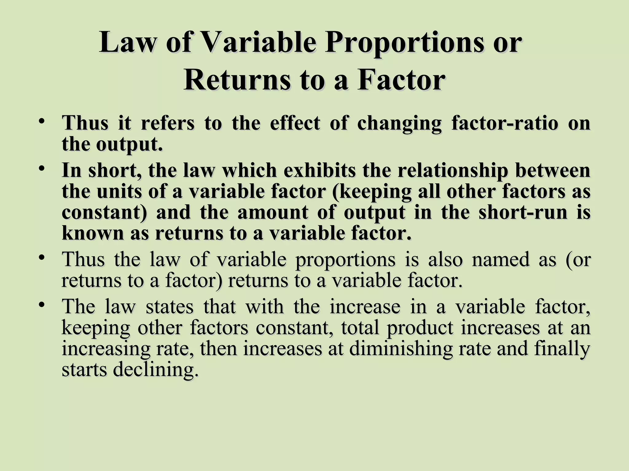 Law of Variable Proportions orLaw of Variable Proportions or
Returns to a FactorReturns to a Factor
• Thus it refers to the effect of changing factor-ratio onThus it refers to the effect of changing factor-ratio on
the output.the output.
• In short, the law which exhibits the relationship betweenIn short, the law which exhibits the relationship between
the units of a variable factor (keeping all other factors asthe units of a variable factor (keeping all other factors as
constant) and the amount of output in the short-run isconstant) and the amount of output in the short-run is
known as returns to a variable factor.known as returns to a variable factor.
• Thus the law of variable proportions is also named as (orThus the law of variable proportions is also named as (or
returns to a factor) returns to a variable factor.returns to a factor) returns to a variable factor.
• The law states that with the increase in a variable factor,The law states that with the increase in a variable factor,
keeping other factors constant, total product increases at ankeeping other factors constant, total product increases at an
increasing rate, then increases at diminishing rate and finallyincreasing rate, then increases at diminishing rate and finally
starts declining.starts declining.
 