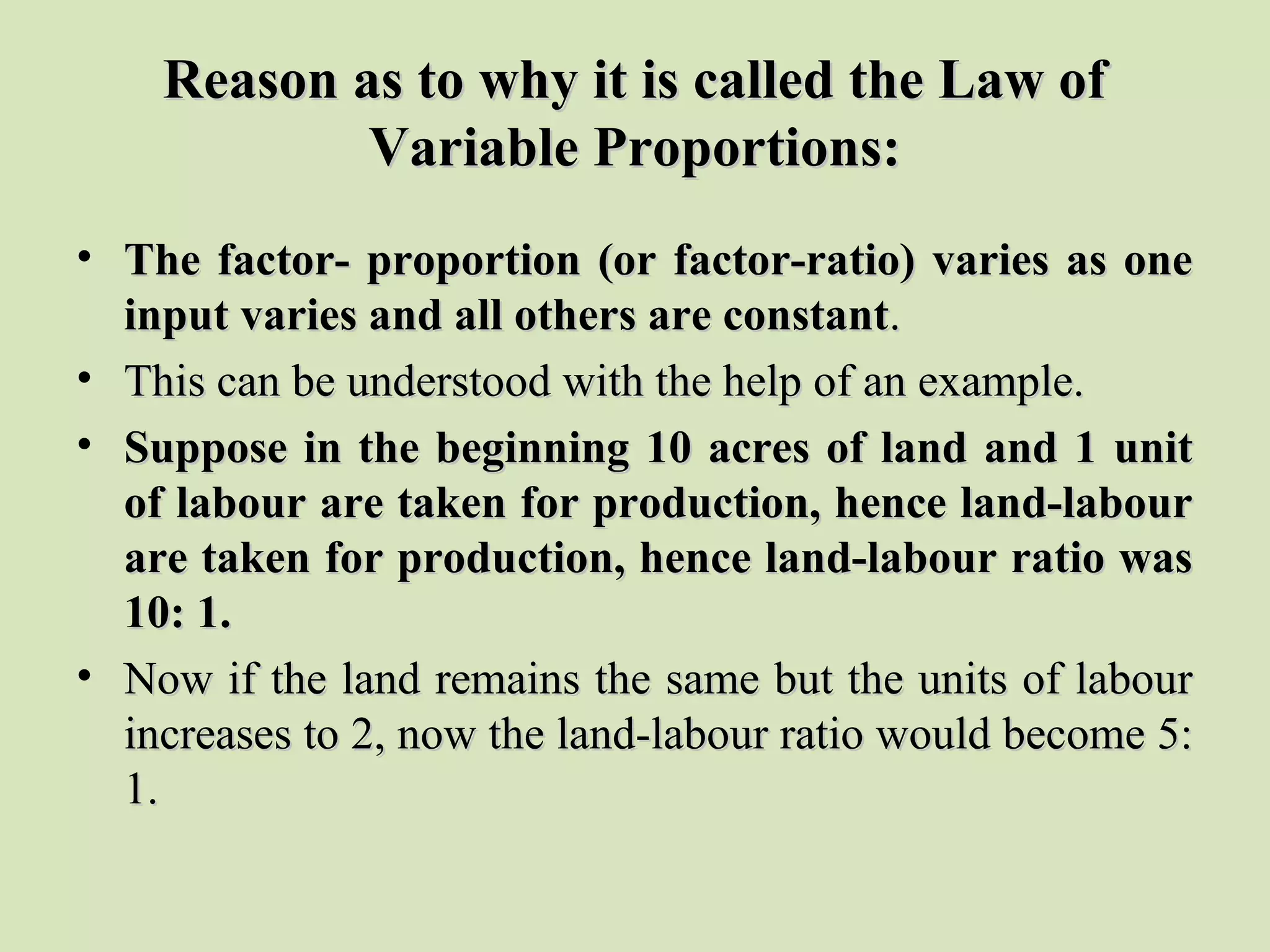 Reason as to why it is called the Law ofReason as to why it is called the Law of
Variable Proportions:Variable Proportions:
• The factor- proportion (or factor-ratio) varies as oneThe factor- proportion (or factor-ratio) varies as one
input varies and all others are constantinput varies and all others are constant..
• This can be understood with the help of an example.This can be understood with the help of an example.
• Suppose in the beginning 10 acres of land and 1 unitSuppose in the beginning 10 acres of land and 1 unit
of labour are taken for production, hence land-labourof labour are taken for production, hence land-labour
are taken for production, hence land-labour ratio wasare taken for production, hence land-labour ratio was
10: 1.10: 1.
• Now if the land remains the same but the units of labourNow if the land remains the same but the units of labour
increases to 2, now the land-labour ratio would become 5:increases to 2, now the land-labour ratio would become 5:
1.1.
 