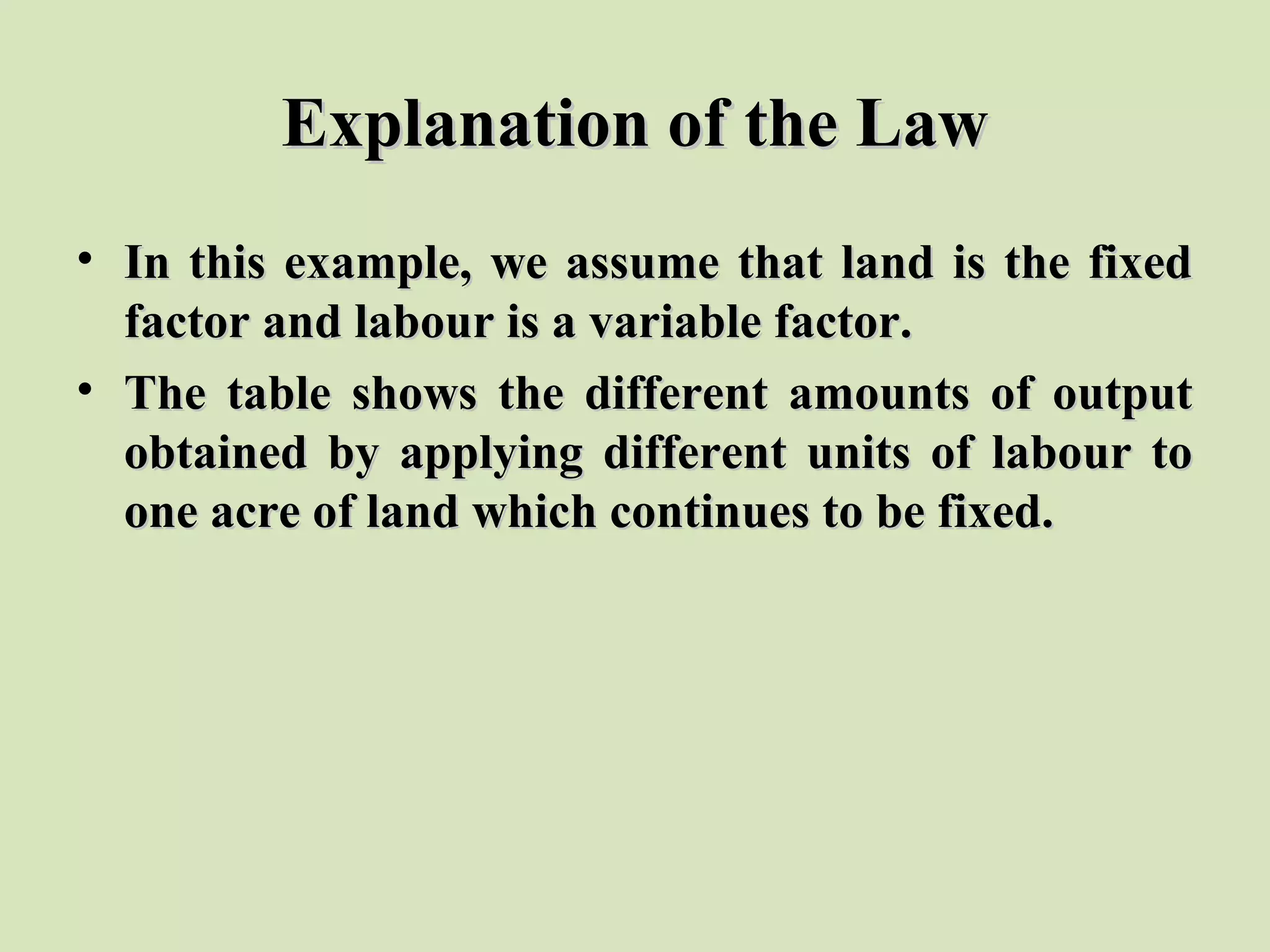 Explanation of the LawExplanation of the Law
• In this example, we assume that land is the fixedIn this example, we assume that land is the fixed
factor and labour is a variable factor.factor and labour is a variable factor.
• The table shows the different amounts of outputThe table shows the different amounts of output
obtained by applying different units of labour toobtained by applying different units of labour to
one acre of land which continues to be fixed.one acre of land which continues to be fixed.
 