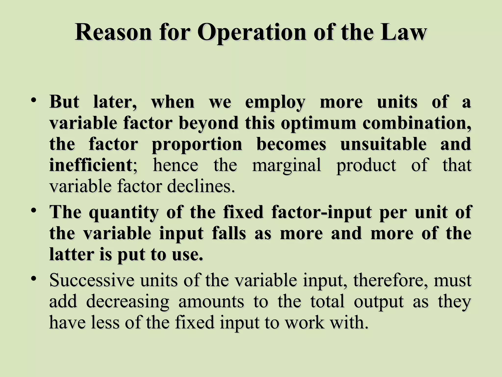 Reason for Operation of the LawReason for Operation of the Law
• But later, when we employ more units of aBut later, when we employ more units of a
variable factor beyond this optimum combination,variable factor beyond this optimum combination,
the factor proportion becomes unsuitable andthe factor proportion becomes unsuitable and
inefficientinefficient; hence the marginal product of that; hence the marginal product of that
variable factor declines.variable factor declines.
• The quantity of the fixed factor-input per unit ofThe quantity of the fixed factor-input per unit of
the variable input falls as more and more of thethe variable input falls as more and more of the
latter is put to use.latter is put to use.
• Successive units of the variable input, therefore, mustSuccessive units of the variable input, therefore, must
add decreasing amounts to the total output as theyadd decreasing amounts to the total output as they
have less of the fixed input to work with.have less of the fixed input to work with.
 