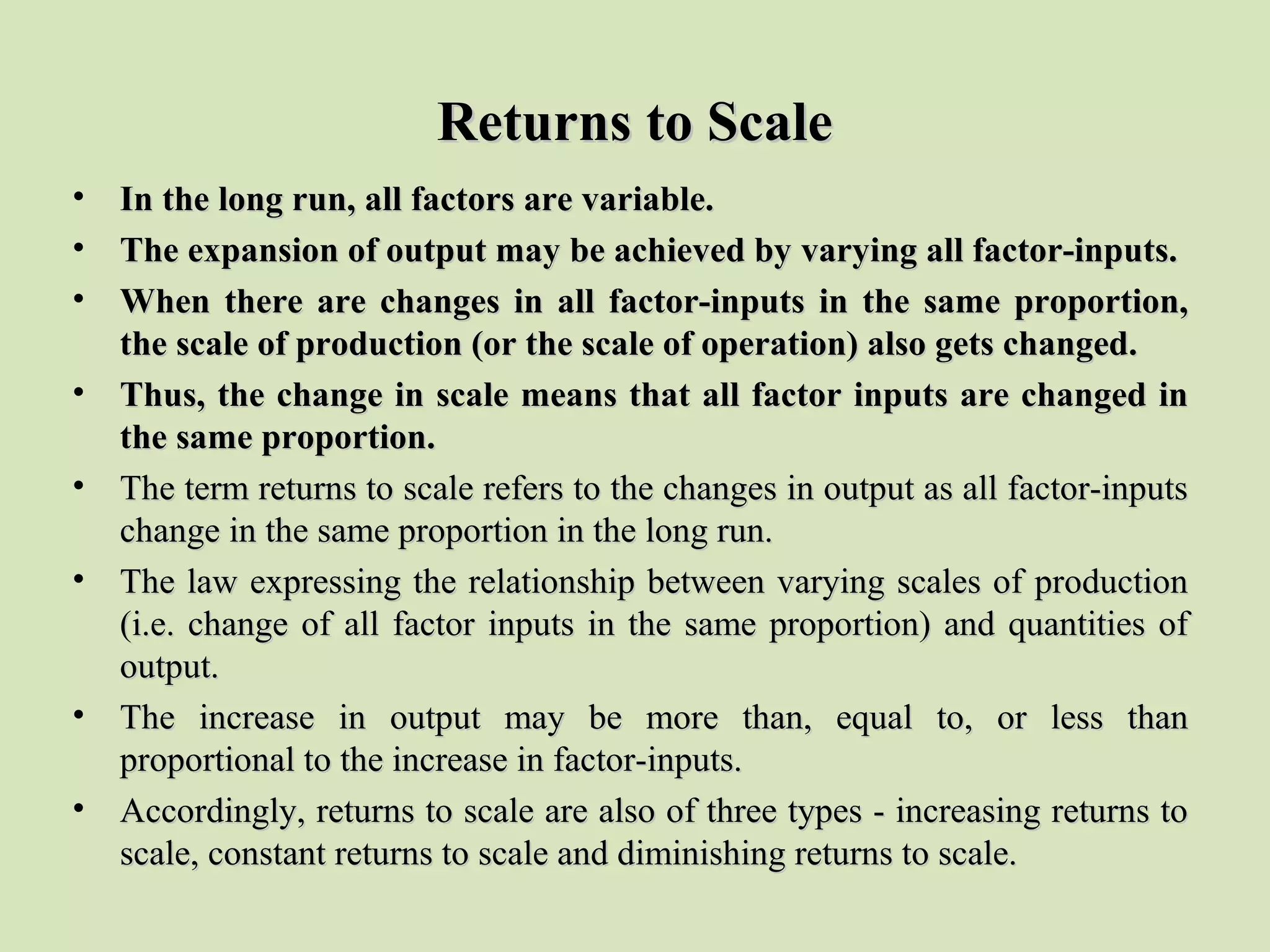 Returns to ScaleReturns to Scale
• In the long run, all factors are variable.In the long run, all factors are variable.
• The expansion of output may be achieved by varying all factor-inputs.The expansion of output may be achieved by varying all factor-inputs.
• When there are changes in all factor-inputs in the same proportion,When there are changes in all factor-inputs in the same proportion,
the scale of production (or the scale of operation) also gets changed.the scale of production (or the scale of operation) also gets changed.
• Thus, the change in scale means that all factor inputs are changed inThus, the change in scale means that all factor inputs are changed in
the same proportion.the same proportion.
• The term returns to scale refers to the changes in output as all factor-inputsThe term returns to scale refers to the changes in output as all factor-inputs
change in the same proportion in the long run.change in the same proportion in the long run.
• The law expressing the relationship between varying scales of productionThe law expressing the relationship between varying scales of production
(i.e. change of all factor inputs in the same proportion) and quantities of(i.e. change of all factor inputs in the same proportion) and quantities of
output.output.
• The increase in output may be more than, equal to, or less thanThe increase in output may be more than, equal to, or less than
proportional to the increase in factor-inputs.proportional to the increase in factor-inputs.
• Accordingly, returns to scale are also of three types - increasing returns toAccordingly, returns to scale are also of three types - increasing returns to
scale, constant returns to scale and diminishing returns to scale.scale, constant returns to scale and diminishing returns to scale.
 