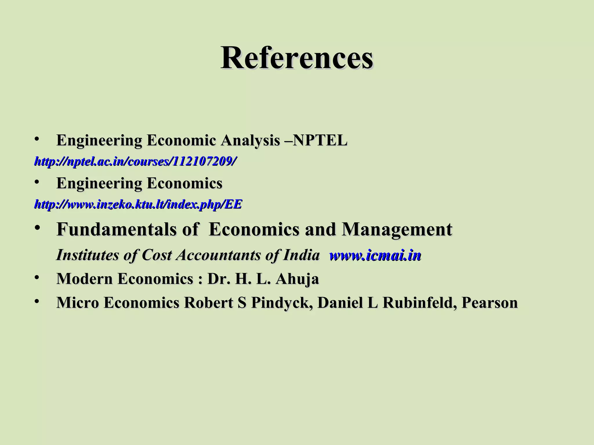 ReferencesReferences
• Engineering Economic Analysis –NPTELEngineering Economic Analysis –NPTEL
http://nptel.ac.in/courses/112107209/http://nptel.ac.in/courses/112107209/
• Engineering EconomicsEngineering Economics
http://www.inzeko.ktu.lt/index.php/EEhttp://www.inzeko.ktu.lt/index.php/EE
• Fundamentals of Economics and ManagementFundamentals of Economics and Management
Institutes of Cost Accountants of IndiaInstitutes of Cost Accountants of India www.icmai.inwww.icmai.in
• Modern Economics : Dr. H. L. AhujaModern Economics : Dr. H. L. Ahuja
• Micro Economics Robert S Pindyck, Daniel L Rubinfeld, PearsonMicro Economics Robert S Pindyck, Daniel L Rubinfeld, Pearson
 
