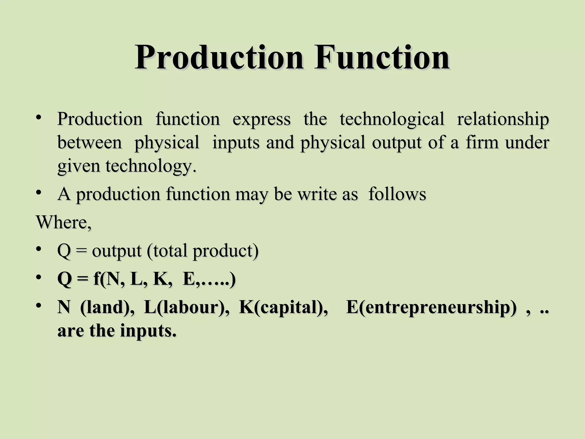 Production FunctionProduction Function
• Production  function  express  the  technological  relationship Production  function  express  the  technological  relationship 
between  physical  inputs and physical output of a firm under between  physical  inputs and physical output of a firm under 
given technology. given technology. 
• A production function may be write as  follows  A production function may be write as  follows  
Where,Where,
• Q = output (total product) Q = output (total product) 
• Q = f(N, L, K, E,…..)Q = f(N, L, K, E,…..)
• N (land), L(labour), K(capital), E(entrepreneurship) , ..N (land), L(labour), K(capital), E(entrepreneurship) , ..
are the inputs.are the inputs.
 