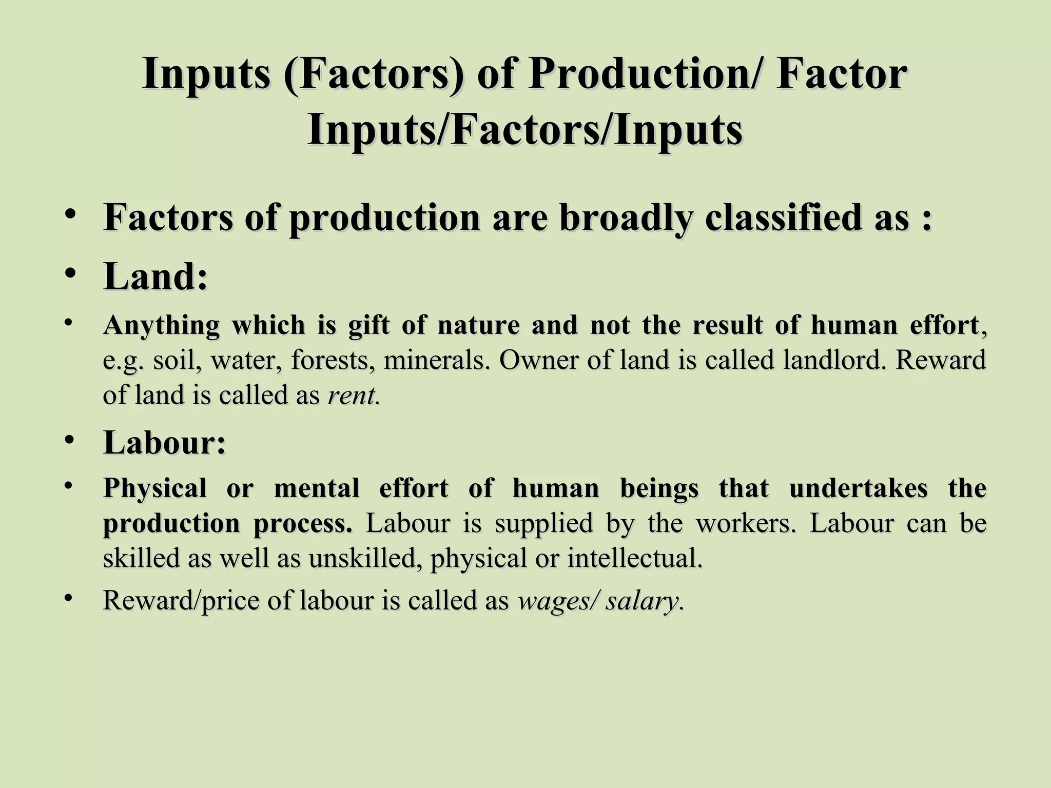 Inputs (Factors) of Production/ FactorInputs (Factors) of Production/ Factor
Inputs/Factors/InputsInputs/Factors/Inputs
• Factors of production are broadly classified as :Factors of production are broadly classified as :
• Land:Land:
• Anything which is gift of nature and not the result of human effortAnything which is gift of nature and not the result of human effort, , 
e.g. soil, water, forests, minerals. Owner of land is called landlord. Reward e.g. soil, water, forests, minerals. Owner of land is called landlord. Reward 
of land is called as of land is called as rent.rent.
• Labour:Labour:
• Physical or mental effort of human beings that undertakes thePhysical or mental effort of human beings that undertakes the
production process.production process. Labour  is  supplied  by  the  workers.  Labour  can  be Labour  is  supplied  by  the  workers.  Labour  can  be 
skilled as well as unskilled, physical or intellectual.skilled as well as unskilled, physical or intellectual.
• Reward/price of labour is called as Reward/price of labour is called as wages/ salary.wages/ salary.
 