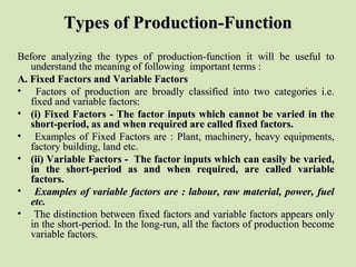 Types of Production-FunctionTypes of Production-Function
Before analyzing the types of production-function it will be useful toBefore analyzing the types of production-function it will be useful to
understand the meaning of following important terms :understand the meaning of following important terms :
A. Fixed Factors and Variable FactorsA. Fixed Factors and Variable Factors
• Factors of production are broadly classified into two categories i.e.Factors of production are broadly classified into two categories i.e.
fixed and variable factors:fixed and variable factors:
• (i) Fixed Factors - The factor inputs which cannot be varied in the(i) Fixed Factors - The factor inputs which cannot be varied in the
short-period, as and when required are called fixed factors.short-period, as and when required are called fixed factors.
• Examples of Fixed Factors are : Plant, machinery, heavy equipments,Examples of Fixed Factors are : Plant, machinery, heavy equipments,
factory building, land etc.factory building, land etc.
• (ii) Variable Factors - The factor inputs which can easily be varied,(ii) Variable Factors - The factor inputs which can easily be varied,
in the short-period as and when required, are called variablein the short-period as and when required, are called variable
factors.factors.
• Examples of variable factors are : labour, raw material, power, fuelExamples of variable factors are : labour, raw material, power, fuel
etc.etc.
• The distinction between fixed factors and variable factors appears onlyThe distinction between fixed factors and variable factors appears only
in the short-period. In the long-run, all the factors of production becomein the short-period. In the long-run, all the factors of production become
variable factors.variable factors.
 