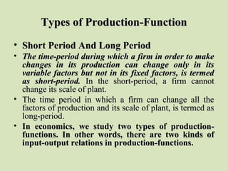 Types of Production-FunctionTypes of Production-Function
• Short Period And Long PeriodShort Period And Long Period
• The time-period during which a firm in order to makeThe time-period during which a firm in order to make
changes in its production can change only in itschanges in its production can change only in its
variable factors but not in its fixed factors, is termedvariable factors but not in its fixed factors, is termed
as short-period.as short-period. In the short-period, a firm cannotIn the short-period, a firm cannot
change its scale of plant.change its scale of plant.
• The time period in which a firm can change all theThe time period in which a firm can change all the
factors of production and its scale of plant, is termed asfactors of production and its scale of plant, is termed as
long-period.long-period.
• In economics, we study two types of production-In economics, we study two types of production-
functions. In other words, there are two kinds offunctions. In other words, there are two kinds of
input-output relations in production-functions.input-output relations in production-functions.
 