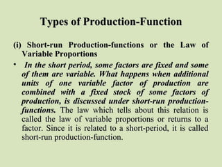 Types of Production-FunctionTypes of Production-Function
(i) Short-run Production-functions or the Law of(i) Short-run Production-functions or the Law of
Variable ProportionsVariable Proportions
• In the short period, some factors are fixed and someIn the short period, some factors are fixed and some
of them are variable. What happens when additionalof them are variable. What happens when additional
units of one variable factor of production areunits of one variable factor of production are
combined with a fixed stock of some factors ofcombined with a fixed stock of some factors of
production, is discussed under short-run production-production, is discussed under short-run production-
functions.functions. The law which tells about this relation isThe law which tells about this relation is
called the law of variable proportions or returns to acalled the law of variable proportions or returns to a
factor. Since it is related to a short-period, it is calledfactor. Since it is related to a short-period, it is called
short-run production-function.short-run production-function.
 
