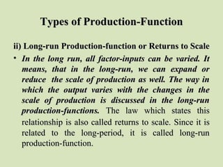 Types of Production-FunctionTypes of Production-Function
ii) Long-run Production-function or Returns to Scaleii) Long-run Production-function or Returns to Scale
• In the long run, all factor-inputs can be varied. ItIn the long run, all factor-inputs can be varied. It
means, that in the long-run, we can expand ormeans, that in the long-run, we can expand or
reduce the scale of production as well. The way inreduce the scale of production as well. The way in
which the output varies with the changes in thewhich the output varies with the changes in the
scale of production is discussed in the long-runscale of production is discussed in the long-run
production-functions.production-functions. The law which states thisThe law which states this
relationship is also called returns to scale.relationship is also called returns to scale. Since it isSince it is
related to the long-period, it is called long-runrelated to the long-period, it is called long-run
production-function.production-function.
 