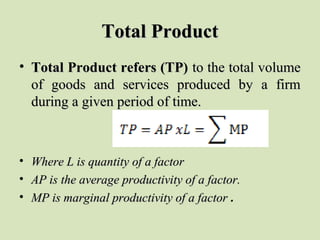 Total ProductTotal Product
• Total Product refers (TP)Total Product refers (TP) to the total volumeto the total volume
of goods and services produced by a firmof goods and services produced by a firm
during a given period of time.during a given period of time.
• Where L is quantity of a factorWhere L is quantity of a factor
• AP is the average productivity of a factor.AP is the average productivity of a factor.
• MP is marginal productivity of a factorMP is marginal productivity of a factor .
 