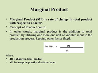 Marginal ProductMarginal Product
• Marginal Product (MP) is rate of change in total productMarginal Product (MP) is rate of change in total product
with respect to a factor.with respect to a factor.
• Concept of Product contdConcept of Product contd..
• In other words, marginal product is the addition to totalIn other words, marginal product is the addition to total
product by utilizing one more one unit of variable input to theproduct by utilizing one more one unit of variable input to the
production process, keeping other factor fixed.production process, keeping other factor fixed.
Where ,Where ,
• dQ is change in total productdQ is change in total product
• dL is change in quantity of a factor input.dL is change in quantity of a factor input.
 