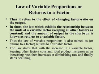 Law of Variable Proportions orLaw of Variable Proportions or
Returns to a FactorReturns to a Factor
• Thus it refers to the effect of changing factor-ratio onThus it refers to the effect of changing factor-ratio on
the output.the output.
• In short, the law which exhibits the relationship betweenIn short, the law which exhibits the relationship between
the units of a variable factor (keeping all other factors asthe units of a variable factor (keeping all other factors as
constant) and the amount of output in the short-run isconstant) and the amount of output in the short-run is
known as returns to a variable factor.known as returns to a variable factor.
• Thus the law of variable proportions is also named as (orThus the law of variable proportions is also named as (or
returns to a factor) returns to a variable factor.returns to a factor) returns to a variable factor.
• The law states that with the increase in a variable factor,The law states that with the increase in a variable factor,
keeping other factors constant, total product increases at ankeeping other factors constant, total product increases at an
increasing rate, then increases at diminishing rate and finallyincreasing rate, then increases at diminishing rate and finally
starts declining.starts declining.
 