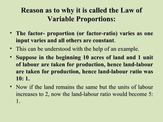 Reason as to why it is called the Law ofReason as to why it is called the Law of
Variable Proportions:Variable Proportions:
• The factor- proportion (or factor-ratio) varies as oneThe factor- proportion (or factor-ratio) varies as one
input varies and all others are constantinput varies and all others are constant..
• This can be understood with the help of an example.This can be understood with the help of an example.
• Suppose in the beginning 10 acres of land and 1 unitSuppose in the beginning 10 acres of land and 1 unit
of labour are taken for production, hence land-labourof labour are taken for production, hence land-labour
are taken for production, hence land-labour ratio wasare taken for production, hence land-labour ratio was
10: 1.10: 1.
• Now if the land remains the same but the units of labourNow if the land remains the same but the units of labour
increases to 2, now the land-labour ratio would become 5:increases to 2, now the land-labour ratio would become 5:
1.1.
 