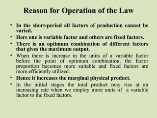 Reason for Operation of the LawReason for Operation of the Law
• In the short-period all factors of production cannot beIn the short-period all factors of production cannot be
varied.varied.
• Here one is variable factor and others are fixed factors.Here one is variable factor and others are fixed factors.
• There is an optimum combination of different factorsThere is an optimum combination of different factors
that gives the maximum output.that gives the maximum output.
• When there is increase in the units of a variable factorWhen there is increase in the units of a variable factor
before the point of optimum combination, the factorbefore the point of optimum combination, the factor
proportion becomes more suitable and fixed factors areproportion becomes more suitable and fixed factors are
more efficiently utilized.more efficiently utilized.
• Hence it increases the marginal physical product.Hence it increases the marginal physical product.
• In the initial stages the total product may rise at anIn the initial stages the total product may rise at an
increasing rate when we employ more units of a variableincreasing rate when we employ more units of a variable
factor to the fixed factors.factor to the fixed factors.
 