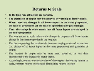 Returns to ScaleReturns to Scale
• In the long run, all factors are variable.In the long run, all factors are variable.
• The expansion of output may be achieved by varying all factor-inputs.The expansion of output may be achieved by varying all factor-inputs.
• When there are changes in all factor-inputs in the same proportion,When there are changes in all factor-inputs in the same proportion,
the scale of production (or the scale of operation) also gets changed.the scale of production (or the scale of operation) also gets changed.
• Thus, the change in scale means that all factor inputs are changed inThus, the change in scale means that all factor inputs are changed in
the same proportion.the same proportion.
• The term returns to scale refers to the changes in output as all factor-inputsThe term returns to scale refers to the changes in output as all factor-inputs
change in the same proportion in the long run.change in the same proportion in the long run.
• The law expressing the relationship between varying scales of productionThe law expressing the relationship between varying scales of production
(i.e. change of all factor inputs in the same proportion) and quantities of(i.e. change of all factor inputs in the same proportion) and quantities of
output.output.
• The increase in output may be more than, equal to, or less thanThe increase in output may be more than, equal to, or less than
proportional to the increase in factor-inputs.proportional to the increase in factor-inputs.
• Accordingly, returns to scale are also of three types - increasing returns toAccordingly, returns to scale are also of three types - increasing returns to
scale, constant returns to scale and diminishing returns to scale.scale, constant returns to scale and diminishing returns to scale.
 