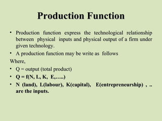Production FunctionProduction Function
• Production  function  express  the  technological  relationship Production  function  express  the  technological  relationship 
between  physical  inputs and physical output of a firm under between  physical  inputs and physical output of a firm under 
given technology. given technology. 
• A production function may be write as  follows  A production function may be write as  follows  
Where,Where,
• Q = output (total product) Q = output (total product) 
• Q = f(N, L, K, E,…..)Q = f(N, L, K, E,…..)
• N (land), L(labour), K(capital), E(entrepreneurship) , ..N (land), L(labour), K(capital), E(entrepreneurship) , ..
are the inputs.are the inputs.
 