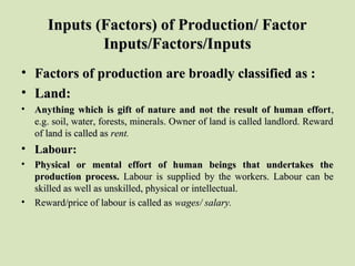 Inputs (Factors) of Production/ FactorInputs (Factors) of Production/ Factor
Inputs/Factors/InputsInputs/Factors/Inputs
• Factors of production are broadly classified as :Factors of production are broadly classified as :
• Land:Land:
• Anything which is gift of nature and not the result of human effortAnything which is gift of nature and not the result of human effort, , 
e.g. soil, water, forests, minerals. Owner of land is called landlord. Reward e.g. soil, water, forests, minerals. Owner of land is called landlord. Reward 
of land is called as of land is called as rent.rent.
• Labour:Labour:
• Physical or mental effort of human beings that undertakes thePhysical or mental effort of human beings that undertakes the
production process.production process. Labour  is  supplied  by  the  workers.  Labour  can  be Labour  is  supplied  by  the  workers.  Labour  can  be 
skilled as well as unskilled, physical or intellectual.skilled as well as unskilled, physical or intellectual.
• Reward/price of labour is called as Reward/price of labour is called as wages/ salary.wages/ salary.
 