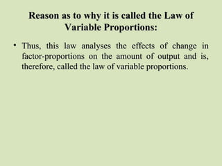 Reason as to why it is called the Law ofReason as to why it is called the Law of
Variable Proportions:Variable Proportions:
• Thus, this law analyses the effects of change inThus, this law analyses the effects of change in
factor-proportions on the amount of output and is,factor-proportions on the amount of output and is,
therefore, called the law of variable proportions.therefore, called the law of variable proportions.
 