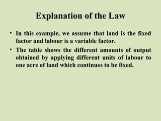 Explanation of the LawExplanation of the Law
• In this example, we assume that land is the fixedIn this example, we assume that land is the fixed
factor and labour is a variable factor.factor and labour is a variable factor.
• The table shows the different amounts of outputThe table shows the different amounts of output
obtained by applying different units of labour toobtained by applying different units of labour to
one acre of land which continues to be fixed.one acre of land which continues to be fixed.
 