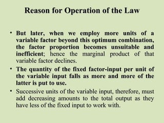 Reason for Operation of the LawReason for Operation of the Law
• But later, when we employ more units of aBut later, when we employ more units of a
variable factor beyond this optimum combination,variable factor beyond this optimum combination,
the factor proportion becomes unsuitable andthe factor proportion becomes unsuitable and
inefficientinefficient; hence the marginal product of that; hence the marginal product of that
variable factor declines.variable factor declines.
• The quantity of the fixed factor-input per unit ofThe quantity of the fixed factor-input per unit of
the variable input falls as more and more of thethe variable input falls as more and more of the
latter is put to use.latter is put to use.
• Successive units of the variable input, therefore, mustSuccessive units of the variable input, therefore, must
add decreasing amounts to the total output as theyadd decreasing amounts to the total output as they
have less of the fixed input to work with.have less of the fixed input to work with.
 