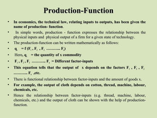 Production-FunctionProduction-Function
• In economics, the technical law, relating inputs to outputs, has been given theIn economics, the technical law, relating inputs to outputs, has been given the
name of production- functionname of production- function..
•    In  simple  words,  production  -  function  expresses  the  relationship  between  the In  simple  words,  production  -  function  expresses  the  relationship  between  the 
physical inputs and  physical output of a firm for a given state of technology.physical inputs and  physical output of a firm for a given state of technology.
• The production-function can be written mathematically as follows:The production-function can be written mathematically as follows:
• qqxx = f (F= f (F11 , F, F22 , F, F33 ……….. F……….. Fnn))
•   HereHere, q, qxx = the quantity of x commodity= the quantity of x commodity
•   FF11 , F, F22 , F, F33 ……….. F……….. Fnn = Different factor-inputs= Different factor-inputs
• This equation tells that the output of x depends on the factors FThis equation tells that the output of x depends on the factors F11 , F, F22 , F, F33
……….. F……….. Fnn ,etc.,etc.
• There is functional relationship between factor-inputs and the amount of goods x.There is functional relationship between factor-inputs and the amount of goods x.
• For example, the output of cloth depends on cotton, thread, machine, labour,For example, the output of cloth depends on cotton, thread, machine, labour,
chemicals, etc.chemicals, etc.
• Hence  the  relationship  between  factor-inputs  (e.g.  thread,  machine,  labour, Hence  the  relationship  between  factor-inputs  (e.g.  thread,  machine,  labour, 
chemicals, etc.) and the output of cloth can be shown with the help of production-chemicals, etc.) and the output of cloth can be shown with the help of production-
function.function.
 