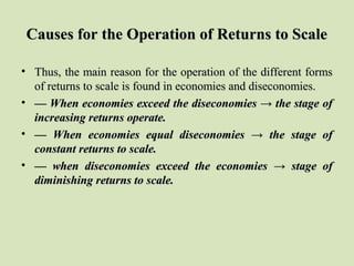 Causes for the Operation of Returns to ScaleCauses for the Operation of Returns to Scale
• Thus, the main reason for the operation of the different formsThus, the main reason for the operation of the different forms
of returns to scale is found in economies and diseconomies.of returns to scale is found in economies and diseconomies.
• —— When economies exceed the diseconomies → the stage ofWhen economies exceed the diseconomies → the stage of
increasing returns operate.increasing returns operate.
• —— When economies equal diseconomies → the stage ofWhen economies equal diseconomies → the stage of
constant returns to scale.constant returns to scale.
• —— when diseconomies exceed the economies → stage ofwhen diseconomies exceed the economies → stage of
diminishing returns to scale.diminishing returns to scale.
 