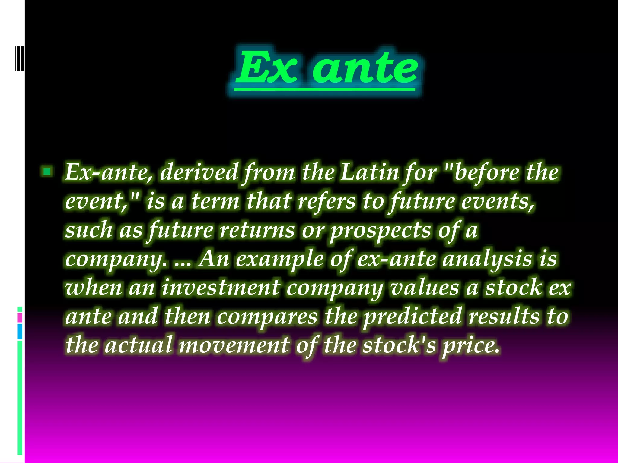Ex ante
 Ex-ante, derived from the Latin for "before the
event," is a term that refers to future events,
such as future returns or prospects of a
company. ... An example of ex-ante analysis is
when an investment company values a stock ex
ante and then compares the predicted results to
the actual movement of the stock's price.
 