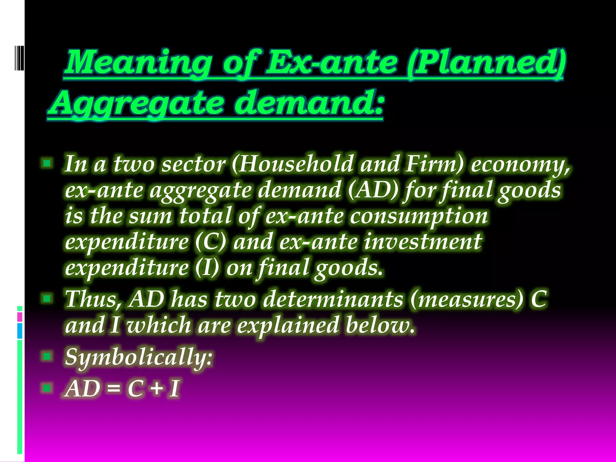 Meaning of Ex-ante (Planned)
Aggregate demand:
 In a two sector (Household and Firm) economy,
ex-ante aggregate demand (AD) for final goods
is the sum total of ex-ante consumption
expenditure (C) and ex-ante investment
expenditure (I) on final goods.
 Thus, AD has two determinants (measures) C
and I which are explained below.
 Symbolically:
 AD = C + I
 