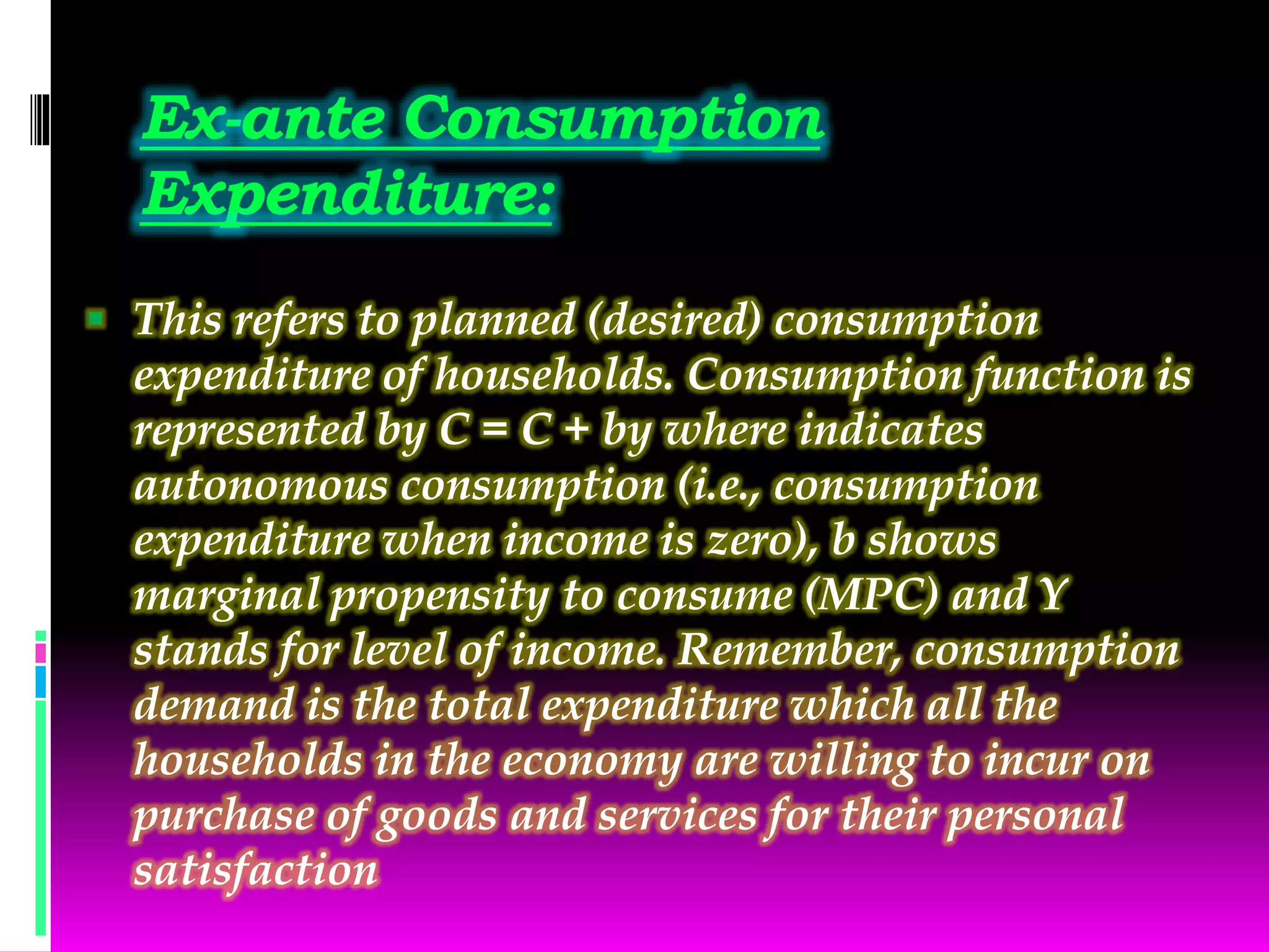 Ex-ante Consumption
Expenditure:
 This refers to planned (desired) consumption
expenditure of households. Consumption function is
represented by C = C + by where indicates
autonomous consumption (i.e., consumption
expenditure when income is zero), b shows
marginal propensity to consume (MPC) and Y
stands for level of income. Remember, consumption
demand is the total expenditure which all the
households in the economy are willing to incur on
purchase of goods and services for their personal
satisfaction
 