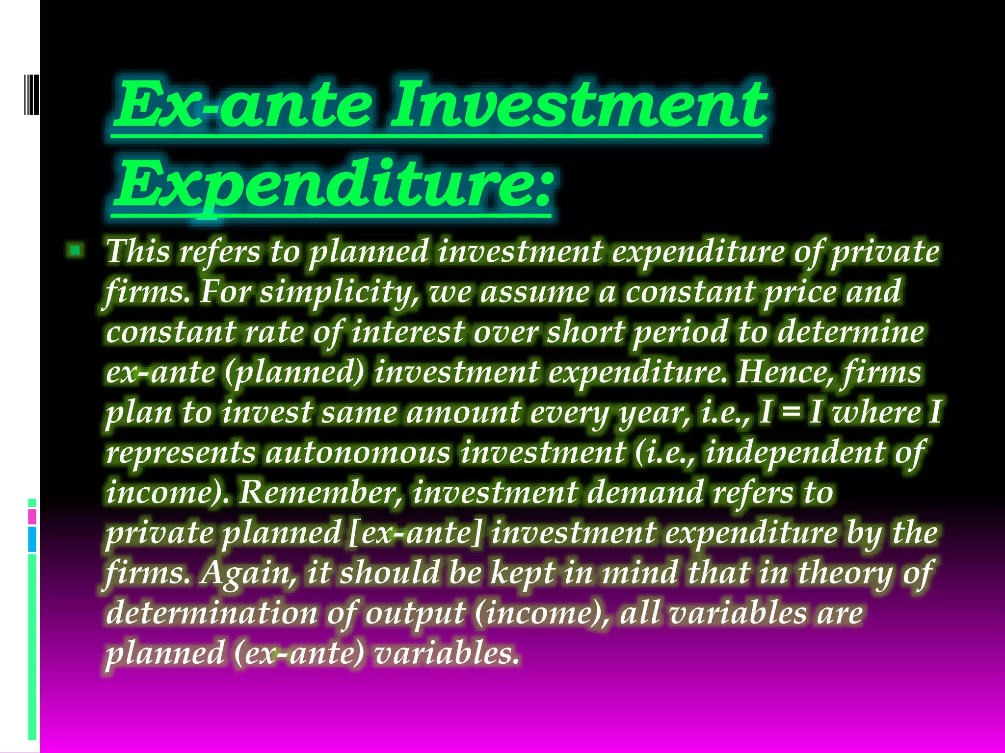 Ex-ante Investment
Expenditure:
 This refers to planned investment expenditure of private
firms. For simplicity, we assume a constant price and
constant rate of interest over short period to determine
ex-ante (planned) investment expenditure. Hence, firms
plan to invest same amount every year, i.e., I = I where I
represents autonomous investment (i.e., independent of
income). Remember, investment demand refers to
private planned [ex-ante] investment expenditure by the
firms. Again, it should be kept in mind that in theory of
determination of output (income), all variables are
planned (ex-ante) variables.
 