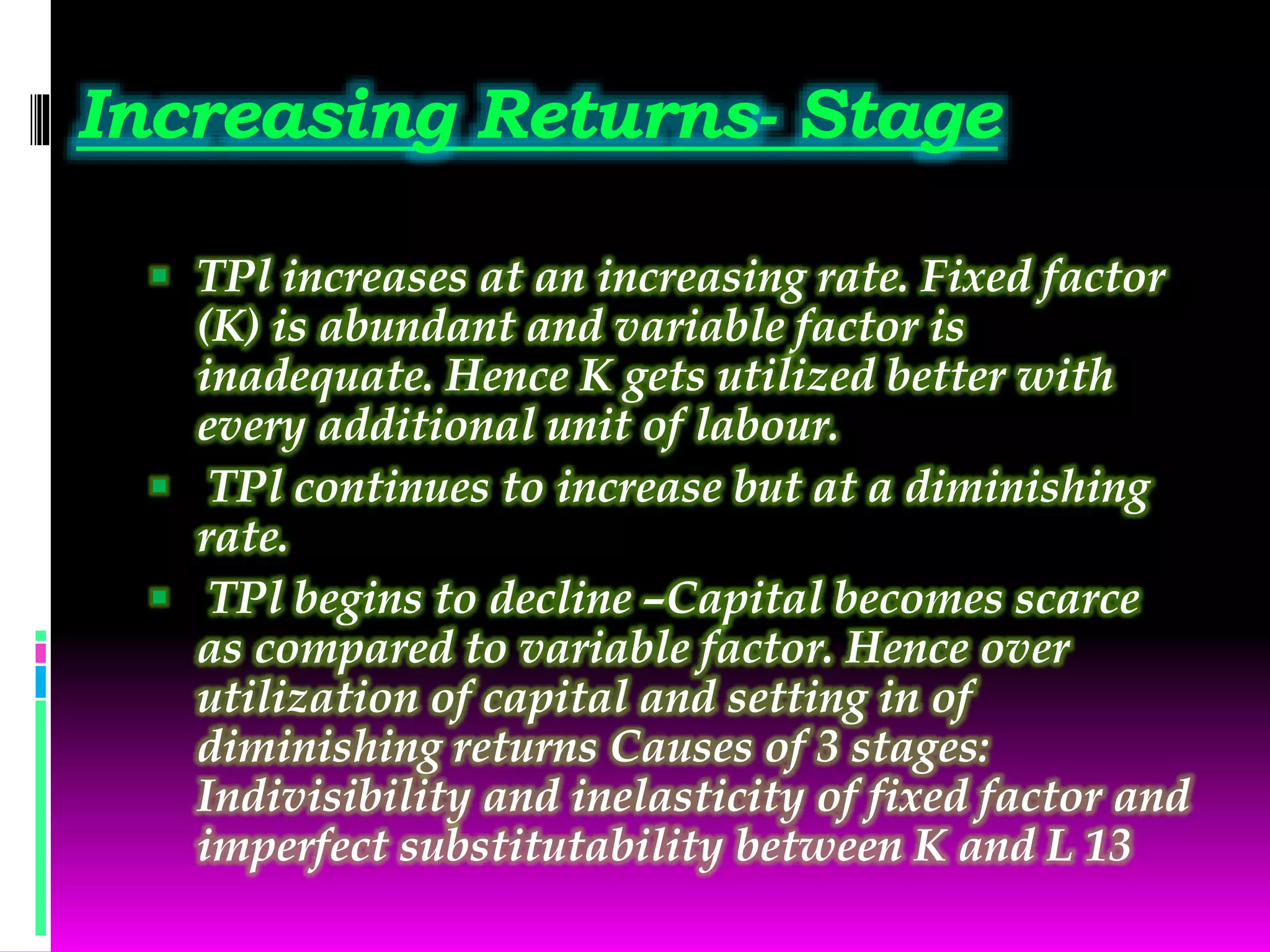 Increasing Returns- Stage
 TPl increases at an increasing rate. Fixed factor
(K) is abundant and variable factor is
inadequate. Hence K gets utilized better with
every additional unit of labour.
 TPl continues to increase but at a diminishing
rate.
 TPl begins to decline –Capital becomes scarce
as compared to variable factor. Hence over
utilization of capital and setting in of
diminishing returns Causes of 3 stages:
Indivisibility and inelasticity of fixed factor and
imperfect substitutability between K and L 13
 