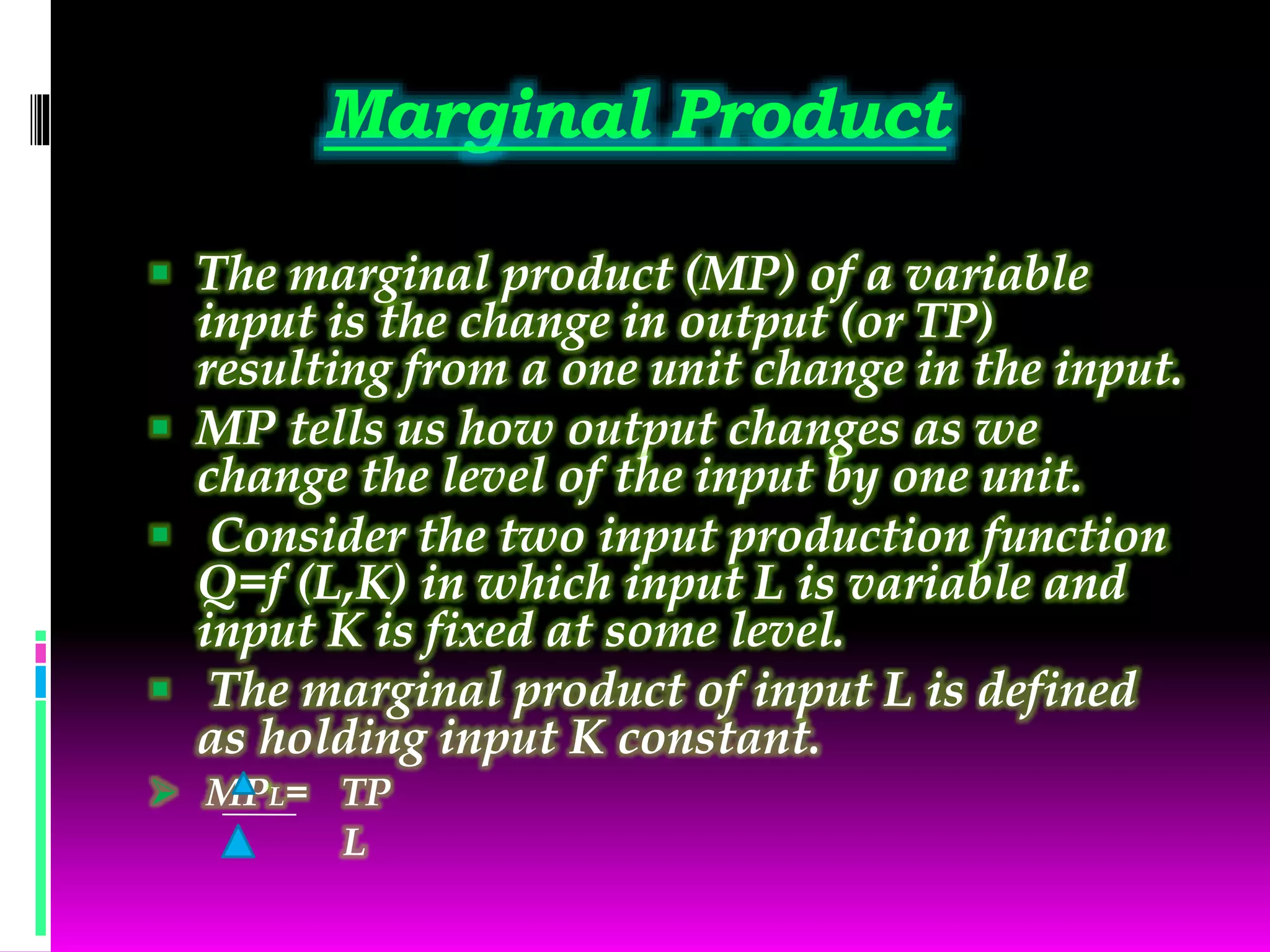 Marginal Product
 The marginal product (MP) of a variable
input is the change in output (or TP)
resulting from a one unit change in the input.
 MP tells us how output changes as we
change the level of the input by one unit.
 Consider the two input production function
Q=f (L,K) in which input L is variable and
input K is fixed at some level.
 The marginal product of input L is defined
as holding input K constant.
 MPL= TP
L
 