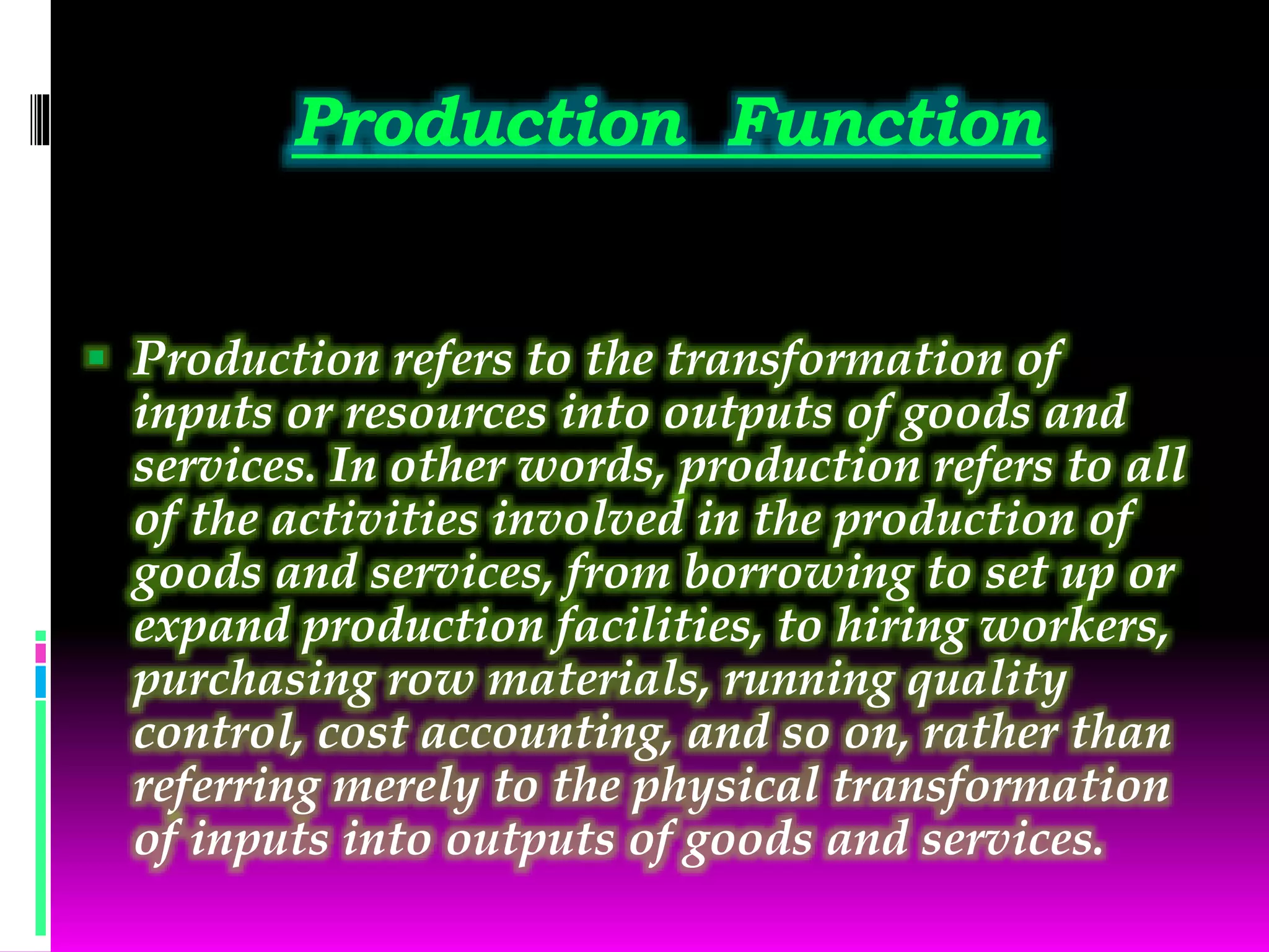 Production Function
 Production refers to the transformation of
inputs or resources into outputs of goods and
services. In other words, production refers to all
of the activities involved in the production of
goods and services, from borrowing to set up or
expand production facilities, to hiring workers,
purchasing row materials, running quality
control, cost accounting, and so on, rather than
referring merely to the physical transformation
of inputs into outputs of goods and services.
 