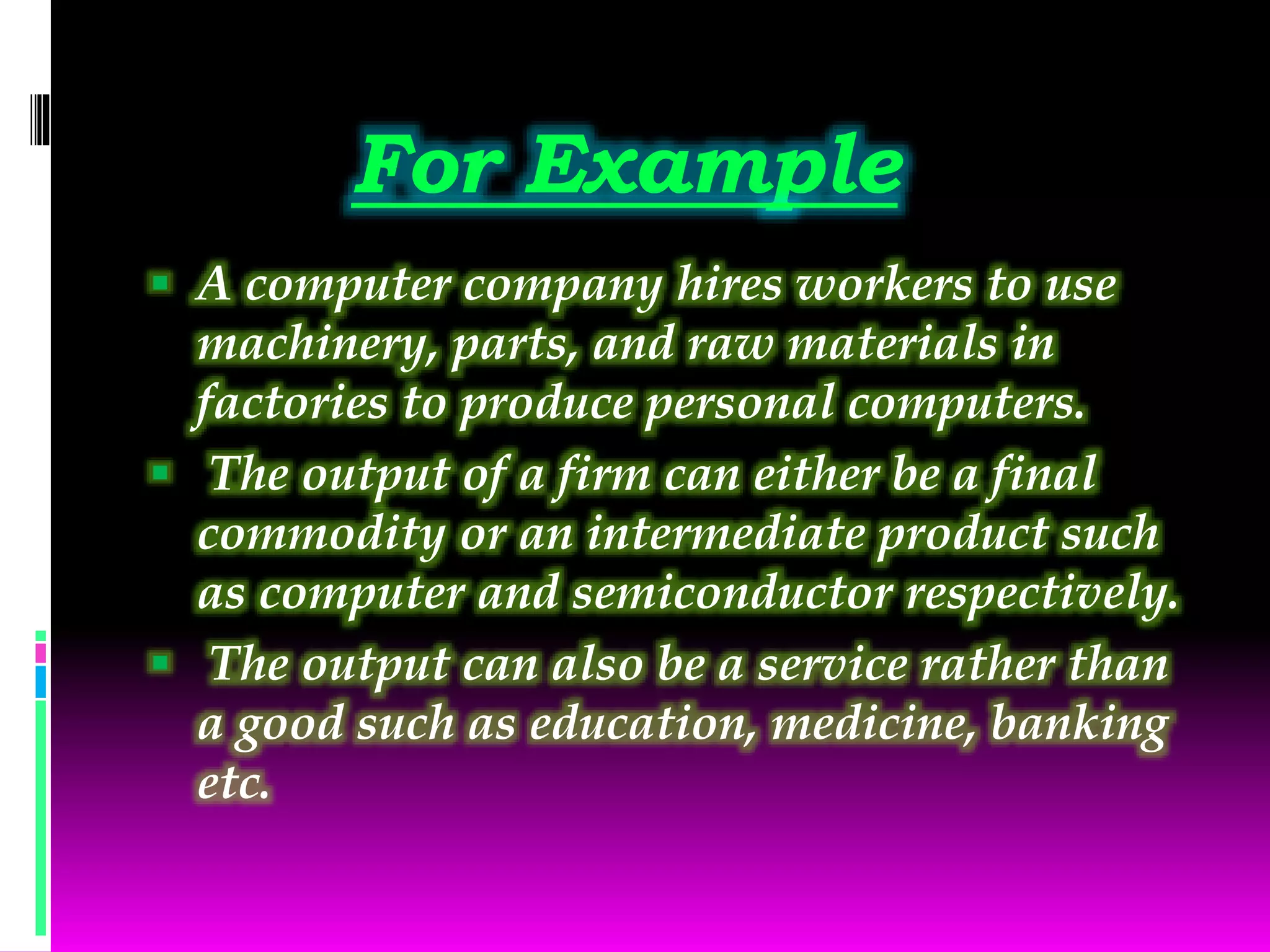 For Example
 A computer company hires workers to use
machinery, parts, and raw materials in
factories to produce personal computers.
 The output of a firm can either be a final
commodity or an intermediate product such
as computer and semiconductor respectively.
 The output can also be a service rather than
a good such as education, medicine, banking
etc.
 