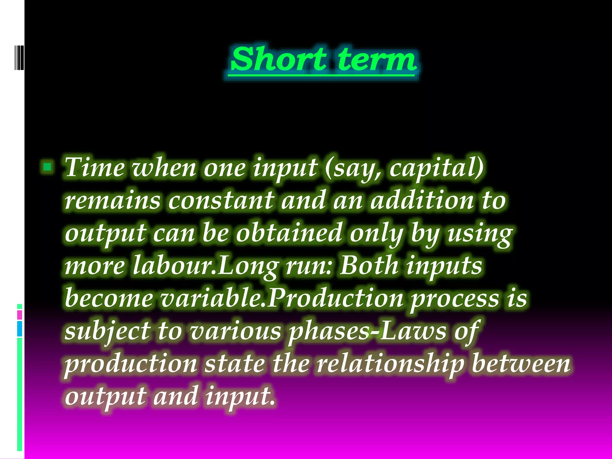 Short term
 Time when one input (say, capital)
remains constant and an addition to
output can be obtained only by using
more labour.Long run: Both inputs
become variable.Production process is
subject to various phases-Laws of
production state the relationship between
output and input.
 