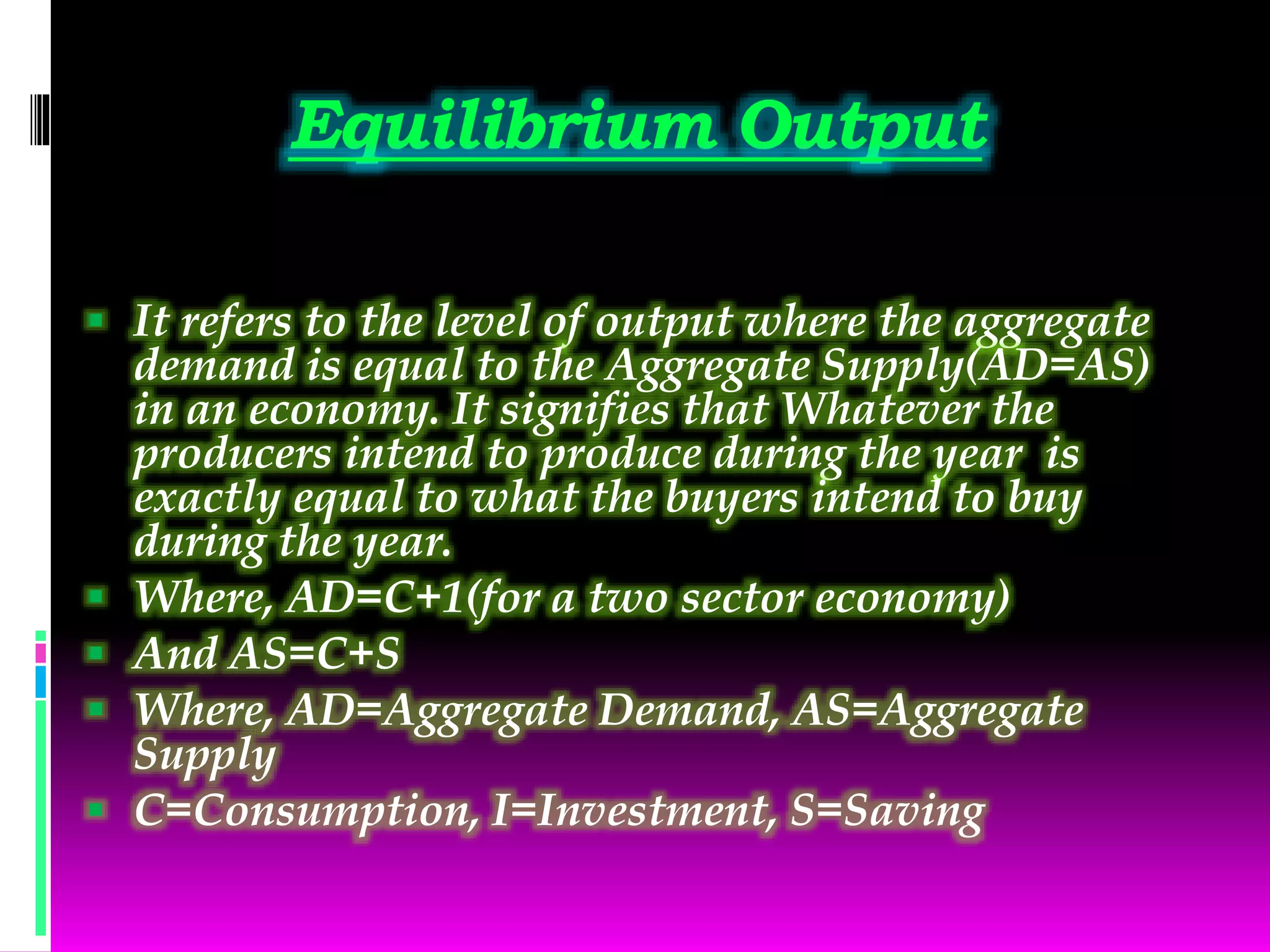 Equilibrium Output
 It refers to the level of output where the aggregate
demand is equal to the Aggregate Supply(AD=AS)
in an economy. It signifies that Whatever the
producers intend to produce during the year is
exactly equal to what the buyers intend to buy
during the year.
 Where, AD=C+1(for a two sector economy)
 And AS=C+S
 Where, AD=Aggregate Demand, AS=Aggregate
Supply
 C=Consumption, I=Investment, S=Saving
 