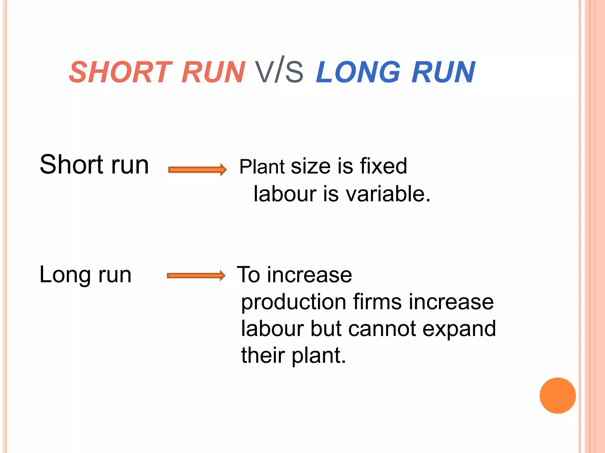 SHORT RUN V/S LONG RUN
Short run Plant size is fixed
labour is variable.
Long run To increase
production firms increase
labour but cannot expand
their plant.
 