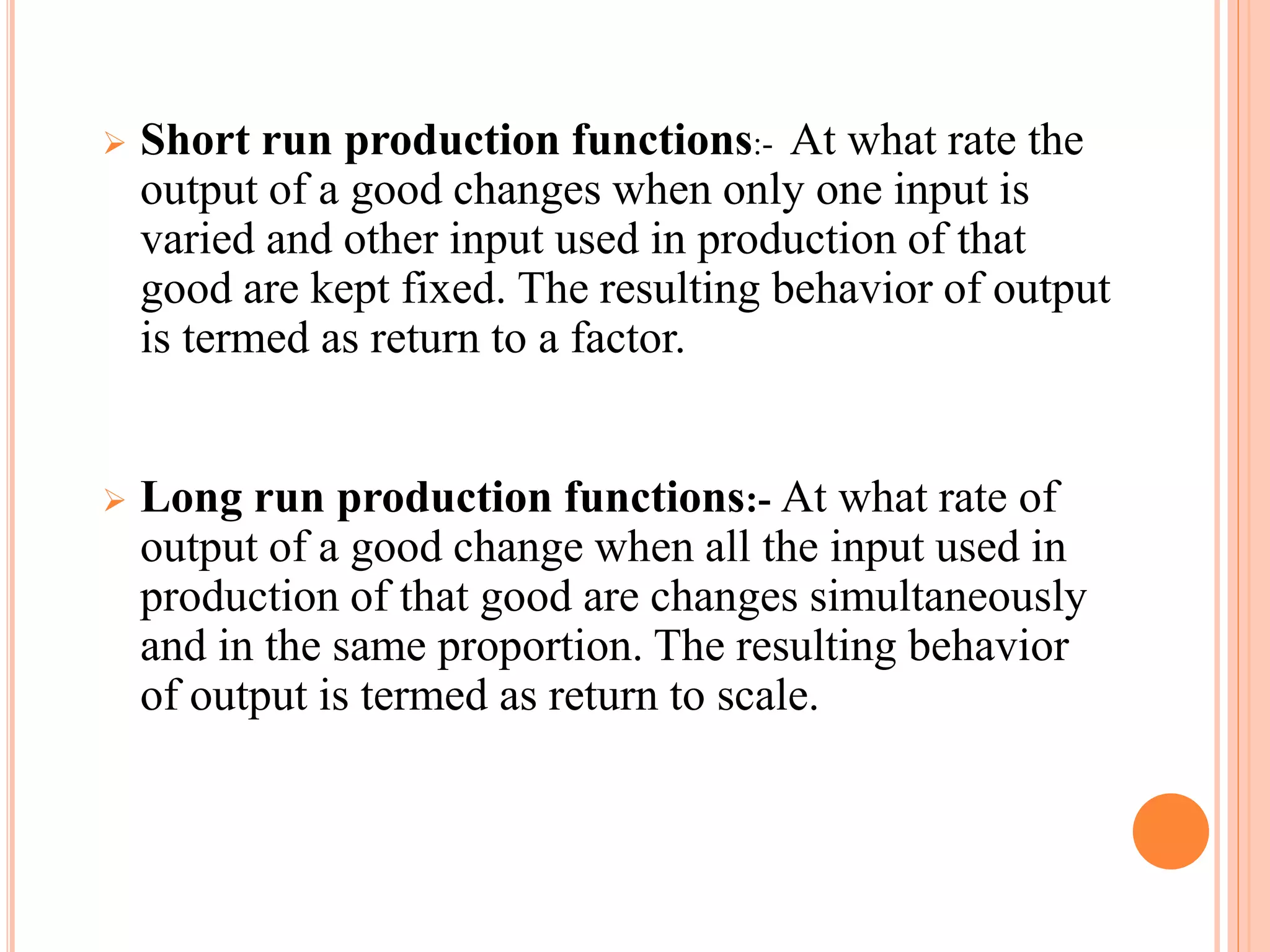  Short run production functions:- At what rate the
output of a good changes when only one input is
varied and other input used in production of that
good are kept fixed. The resulting behavior of output
is termed as return to a factor.
 Long run production functions:- At what rate of
output of a good change when all the input used in
production of that good are changes simultaneously
and in the same proportion. The resulting behavior
of output is termed as return to scale.
 