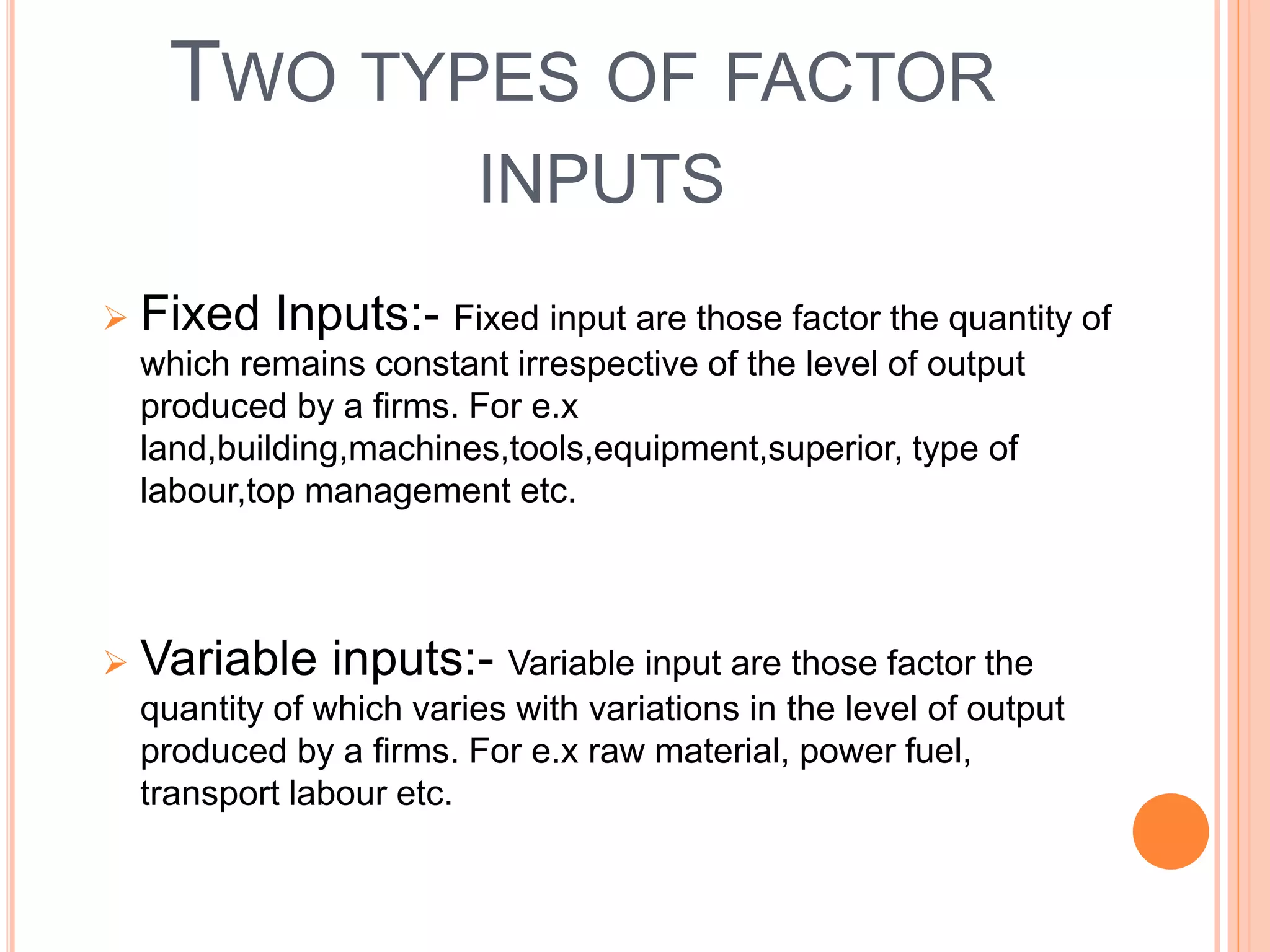 TWO TYPES OF FACTOR
INPUTS
 Fixed Inputs:- Fixed input are those factor the quantity of
which remains constant irrespective of the level of output
produced by a firms. For e.x
land,building,machines,tools,equipment,superior, type of
labour,top management etc.
 Variable inputs:- Variable input are those factor the
quantity of which varies with variations in the level of output
produced by a firms. For e.x raw material, power fuel,
transport labour etc.
 